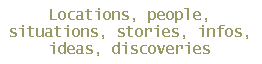Locations, people,
situations, stories, infos,
ideas, discoveries